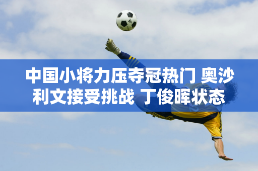 中国小将力压夺冠热门 奥沙利文接受挑战 丁俊晖状态堪忧