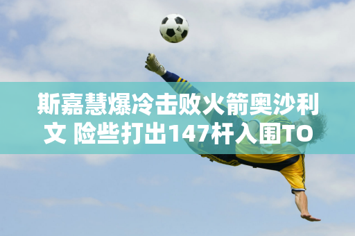 斯嘉慧爆冷击败火箭奥沙利文 险些打出147杆入围TOP16 并获得10万英镑奖金