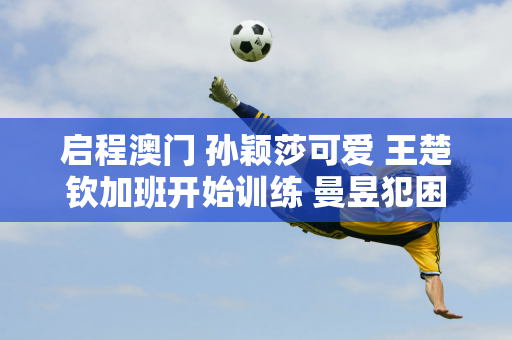 启程澳门 孙颖莎可爱 王楚钦加班开始训练 曼昱犯困 陈梦任务曝光