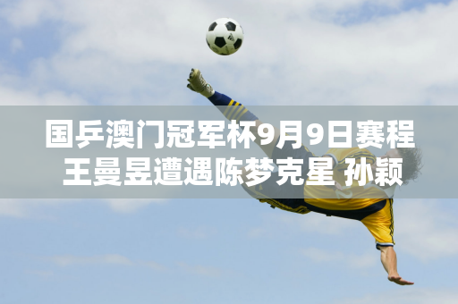 国乒澳门冠军杯9月9日赛程 王曼昱遭遇陈梦克星 孙颖莎轻松