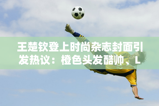 王楚钦登上时尚杂志封面引发热议：橙色头发酷帅、LV套装超14万元