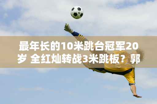 最年长的10米跳台冠军20岁 全红灿转战3米跳板？郭晶晶的转变 陈若琳回应