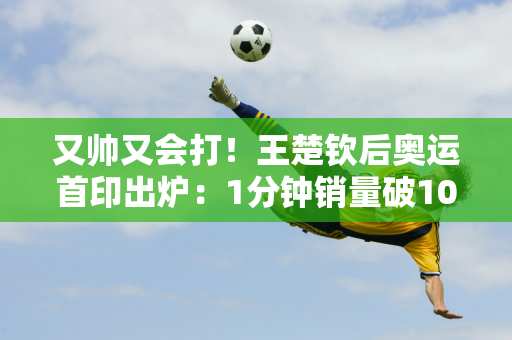 又帅又会打！王楚钦后奥运首印出炉：1分钟销量破10万 堪比孙颖莎