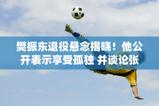 樊振东退役悬念揭晓！他公开表示享受孤独 并谈论张本智和和即将复出