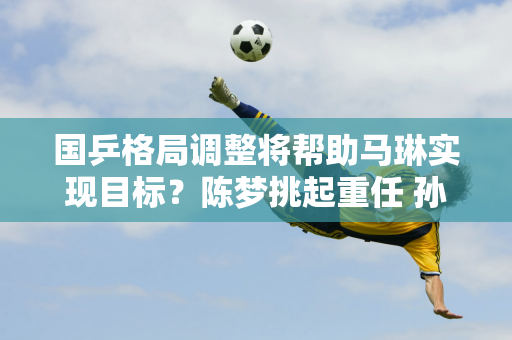 国乒格局调整将帮助马琳实现目标？陈梦挑起重任 孙颖莎欲救赎自己