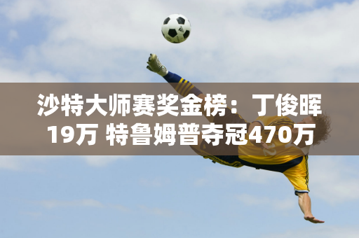 沙特大师赛奖金榜：丁俊晖19万 特鲁姆普夺冠470万 斯佳慧93万