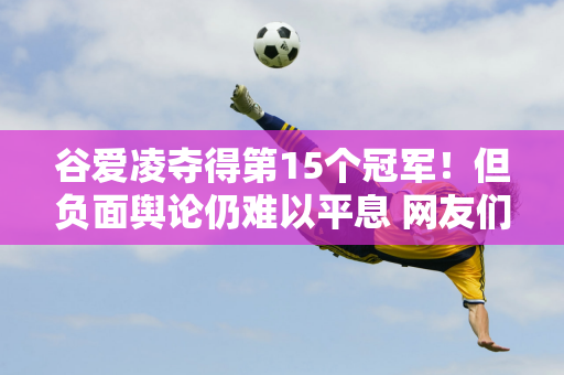 谷爱凌夺得第15个冠军！但负面舆论仍难以平息 网友们的评价褒贬不一 你怎么认为？