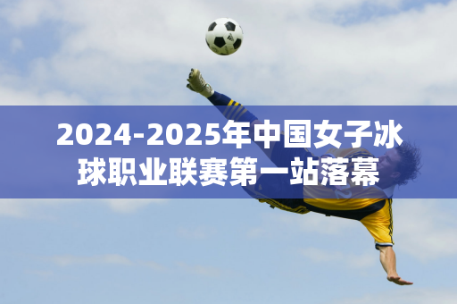 2024-2025年中国女子冰球职业联赛第一站落幕