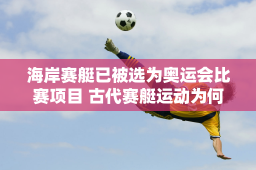 海岸赛艇已被选为奥运会比赛项目 古代赛艇运动为何要从江河“划”到大海？