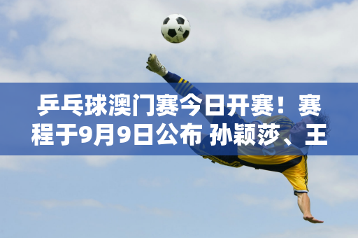 乒乓球澳门赛今日开赛！赛程于9月9日公布 孙颖莎、王曼昱等四位国乒选手首次亮相