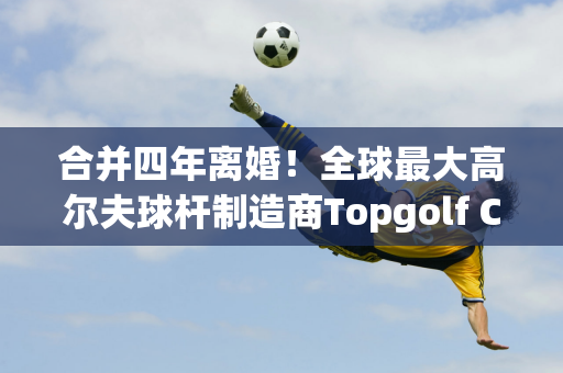 合并四年离婚！全球最大高尔夫球杆制造商Topgolf Callaway 将剥离其球场业务