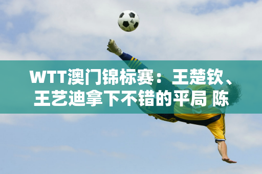 WTT澳门锦标赛：王楚钦、王艺迪拿下不错的平局 陈幸、王曼昱首轮遭遇强敌