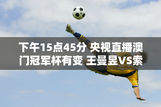 下午15点45分 央视直播澳门冠军杯有变 王曼昱VS索科斯