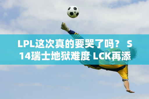 LPL这次真的要哭了吗？ S14瑞士地狱难度 LCK再添夺冠热门 TES难