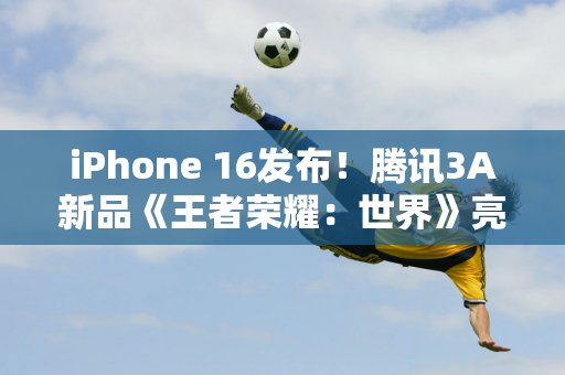 iPhone 16发布！腾讯3A新品《王者荣耀：世界》亮相苹果秋季新品发布会