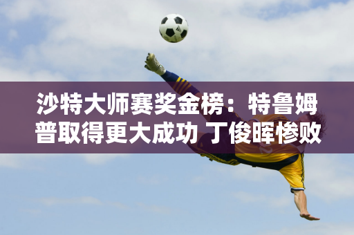 沙特大师赛奖金榜：特鲁姆普取得更大成功 丁俊晖惨败 斯佳慧表现出色