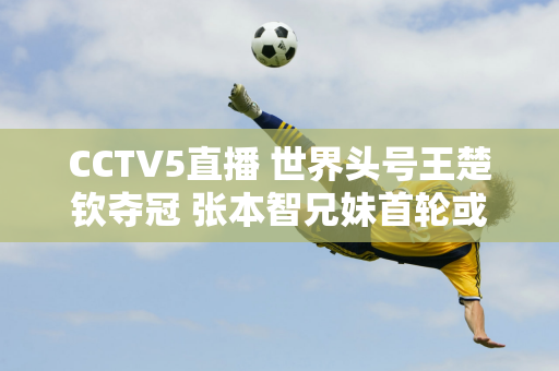 CCTV5直播 世界头号王楚钦夺冠 张本智兄妹首轮或遭淘汰 陈幸同VS平野美宇