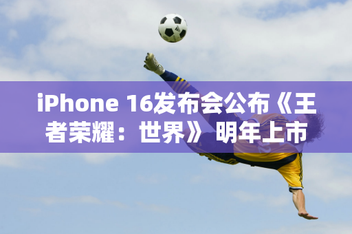 iPhone 16发布会公布《王者荣耀：世界》 明年上市