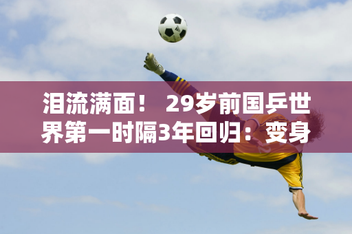 泪流满面！ 29岁前国乒世界第一时隔3年回归：变身医生、高管与王曼昱对决