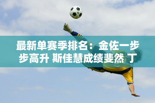 最新单赛季排名：金佐一步步高升 斯佳慧成绩斐然 丁俊晖、白玉露仍落后！