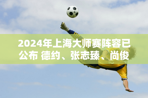 2024年上海大师赛阵容已公布 德约、张志臻、尚俊成等人参赛