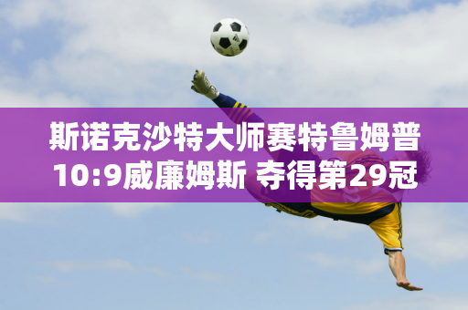 斯诺克沙特大师赛特鲁姆普10:9威廉姆斯 夺得第29冠 奖金50万英镑