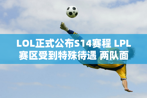 LOL正式公布S14赛程 LPL赛区受到特殊待遇 两队面临魔鬼赛程