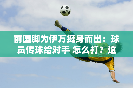 前国脚为伊万挺身而出：球员传球给对手 怎么打？这是教练的错吗？