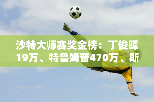 沙特大师赛奖金榜：丁俊晖19万、特鲁姆普470万、斯佳慧93万