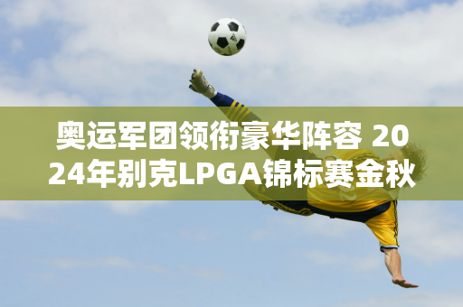 奥运军团领衔豪华阵容 2024年别克LPGA锦标赛金秋巅峰再现