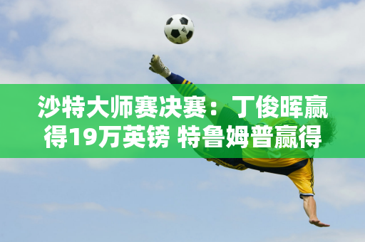 沙特大师赛决赛：丁俊晖赢得19万英镑 特鲁姆普赢得470万英镑 斯佳慧赢得93万英镑