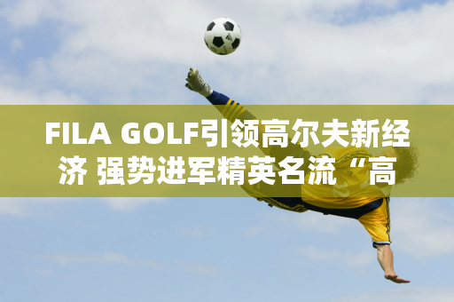 FILA GOLF引领高尔夫新经济 强势进军精英名流“高端赛事”