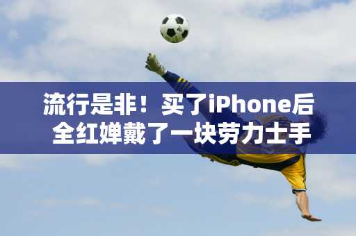 流行是非！买了iPhone后 全红婵戴了一块劳力士手表 被质疑奢侈