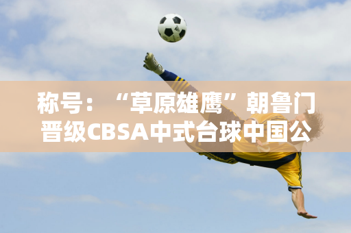 称号：“草原雄鹰”朝鲁门晋级CBSA中式台球中国公开赛决赛