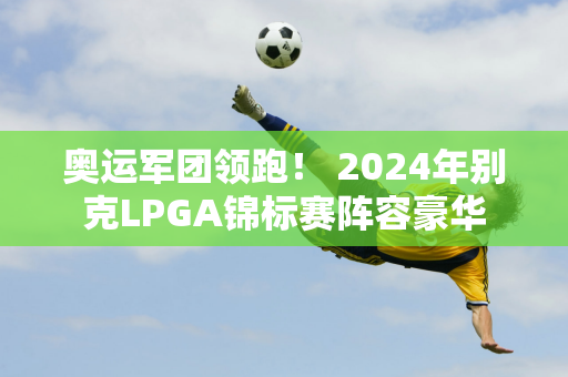 奥运军团领跑！ 2024年别克LPGA锦标赛阵容豪华