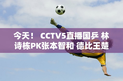 今天！ CCTV5直播国乒 林诗栋PK张本智和 德比王楚钦VS徐迎宾