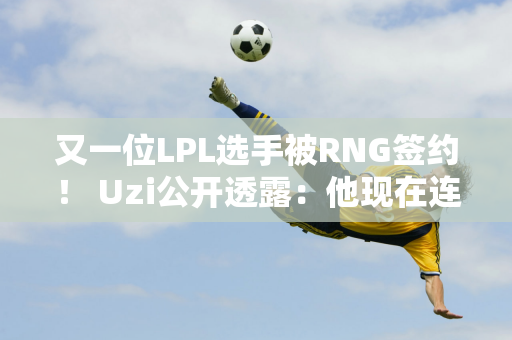 又一位LPL选手被RNG签约！ Uzi公开透露：他现在连直播都开不了