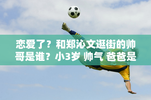 恋爱了？和郑沁文逛街的帅哥是谁？小3岁 帅气 爸爸是著名国足运动员