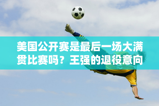 美国公开赛是最后一场大满贯比赛吗？王强的退役意向将在全运会后揭晓