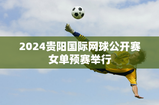 2024贵阳国际网球公开赛女单预赛举行