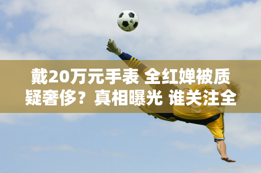 戴20万元手表 全红婵被质疑奢侈？真相曝光 谁关注全红婵的购物行为？