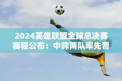 2024英雄联盟全球总决赛赛程公布：中韩两队率先晋级瑞士站