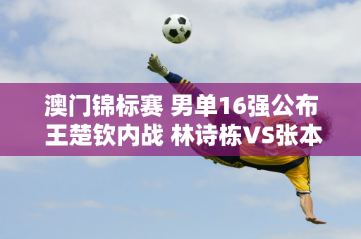 澳门锦标赛 男单16强公布 王楚钦内战 林诗栋VS张本智和