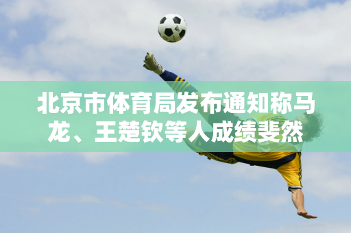 北京市体育局发布通知称马龙、王楚钦等人成绩斐然