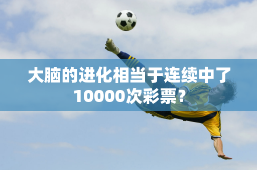 大脑的进化相当于连续中了10000次彩票？