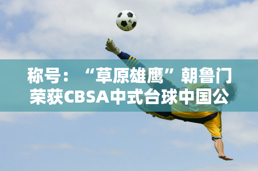 称号：“草原雄鹰”朝鲁门荣获CBSA中式台球中国公开赛亚军！