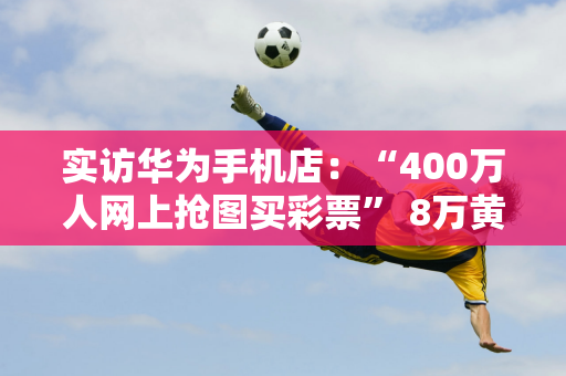 实访华为手机店：“400万人网上抢图买彩票” 8万黄牛买新手机