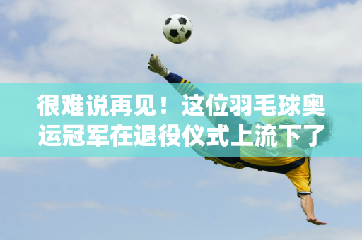 很难说再见！这位羽毛球奥运冠军在退役仪式上流下了眼泪 他年仅29岁 刚刚在巴黎获得金牌