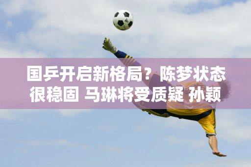 国乒开启新格局？陈梦状态很稳固 马琳将受质疑 孙颖莎迎来新机会