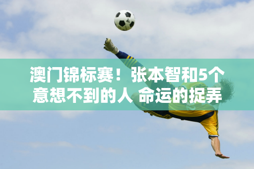 澳门锦标赛！张本智和5个意想不到的人 命运的捉弄还是实力的考验